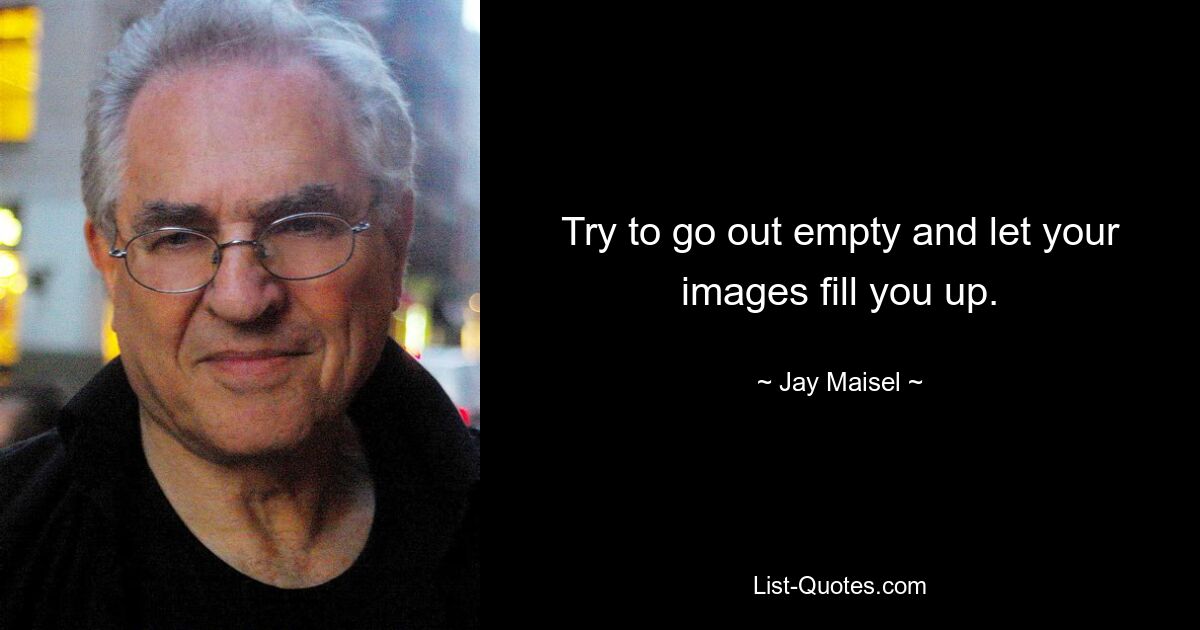 Try to go out empty and let your images fill you up. — © Jay Maisel