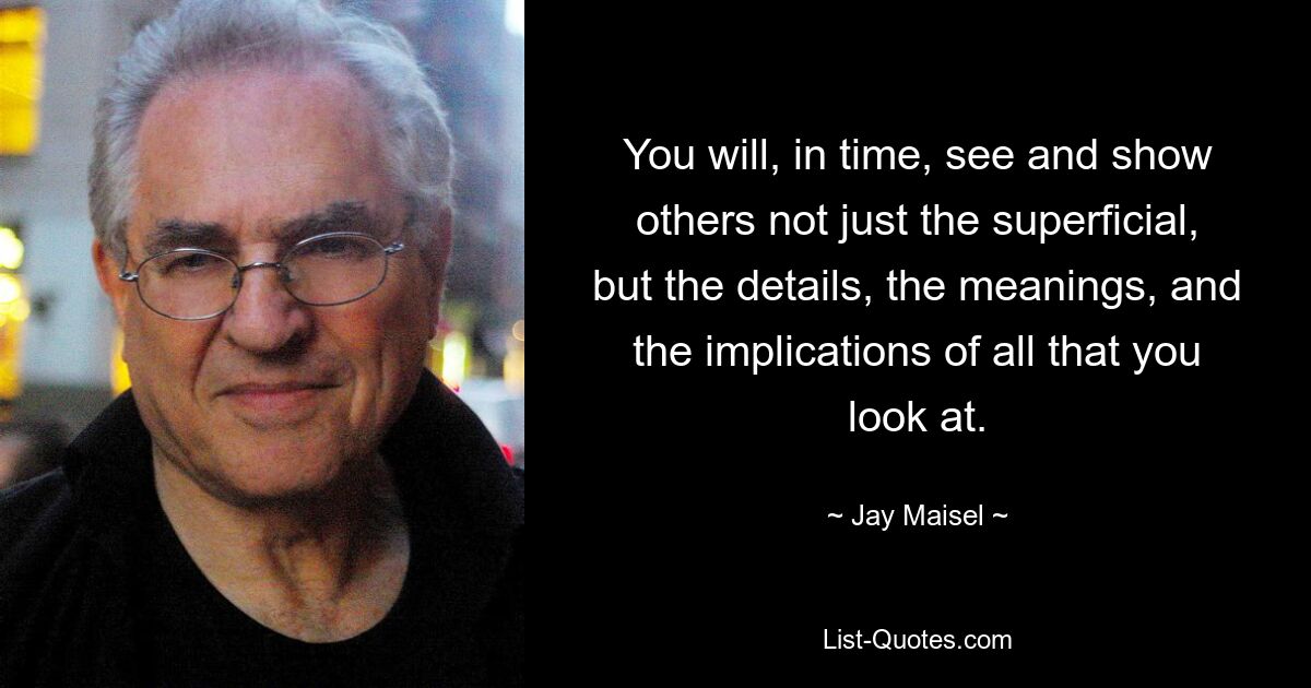 You will, in time, see and show others not just the superficial, but the details, the meanings, and the implications of all that you look at. — © Jay Maisel