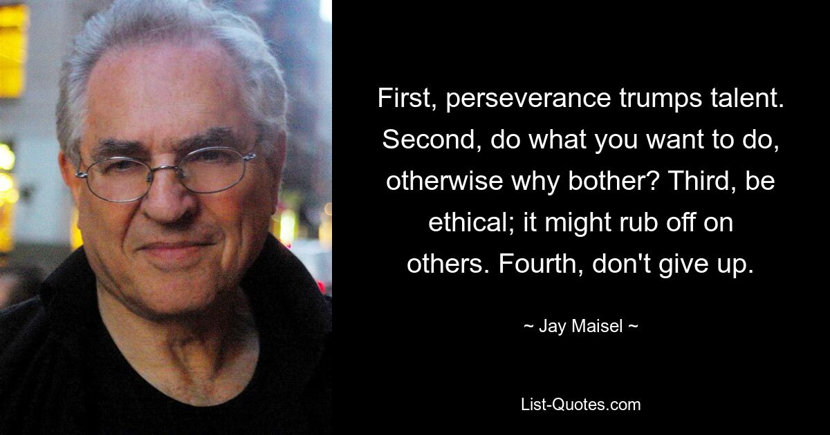 First, perseverance trumps talent. Second, do what you want to do, otherwise why bother? Third, be ethical; it might rub off on others. Fourth, don't give up. — © Jay Maisel