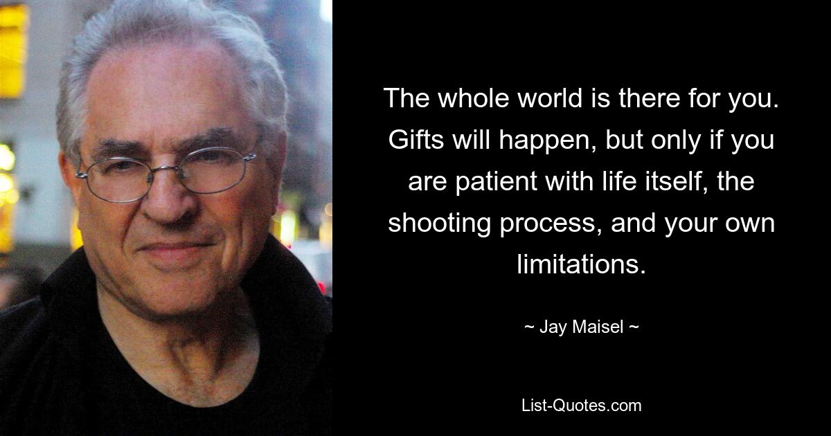 The whole world is there for you. Gifts will happen, but only if you are patient with life itself, the shooting process, and your own limitations. — © Jay Maisel