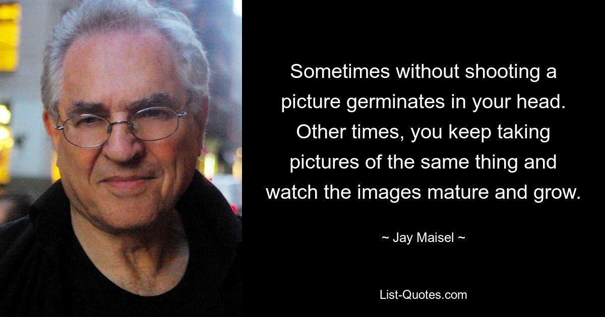 Sometimes without shooting a picture germinates in your head. Other times, you keep taking pictures of the same thing and watch the images mature and grow. — © Jay Maisel