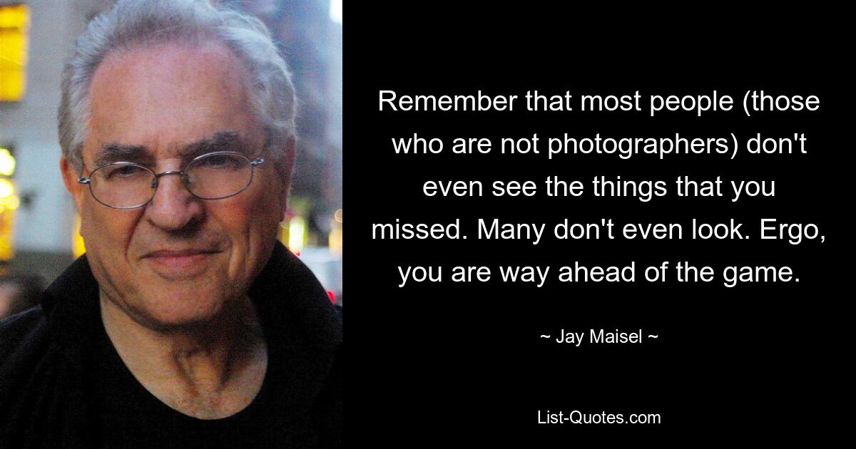 Remember that most people (those who are not photographers) don't even see the things that you missed. Many don't even look. Ergo, you are way ahead of the game. — © Jay Maisel