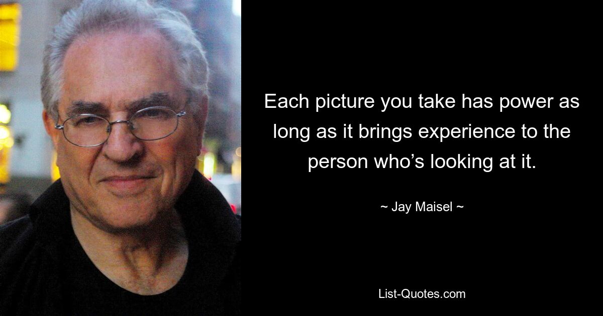 Each picture you take has power as long as it brings experience to the person who’s looking at it. — © Jay Maisel