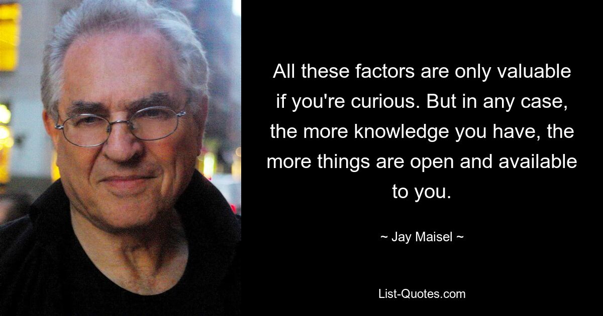 All these factors are only valuable if you're curious. But in any case, the more knowledge you have, the more things are open and available to you. — © Jay Maisel