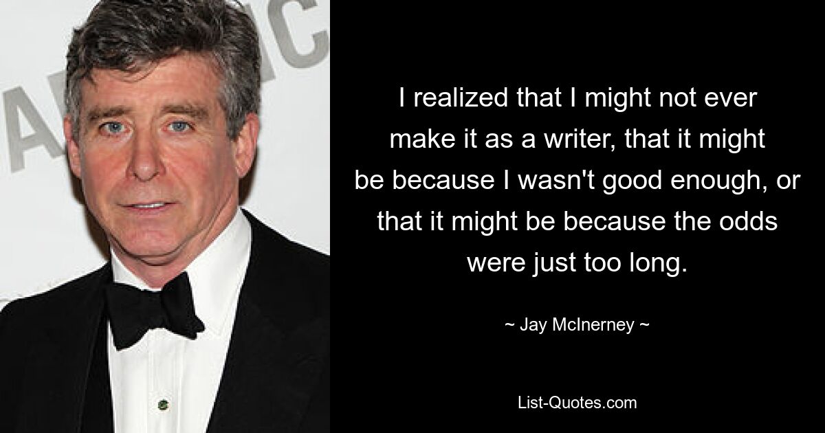 I realized that I might not ever make it as a writer, that it might be because I wasn't good enough, or that it might be because the odds were just too long. — © Jay McInerney