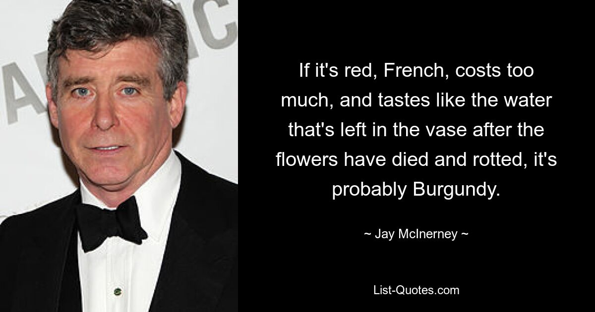 If it's red, French, costs too much, and tastes like the water that's left in the vase after the flowers have died and rotted, it's probably Burgundy. — © Jay McInerney