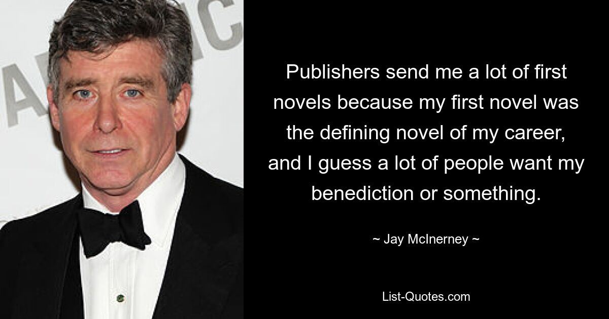 Publishers send me a lot of first novels because my first novel was the defining novel of my career, and I guess a lot of people want my benediction or something. — © Jay McInerney