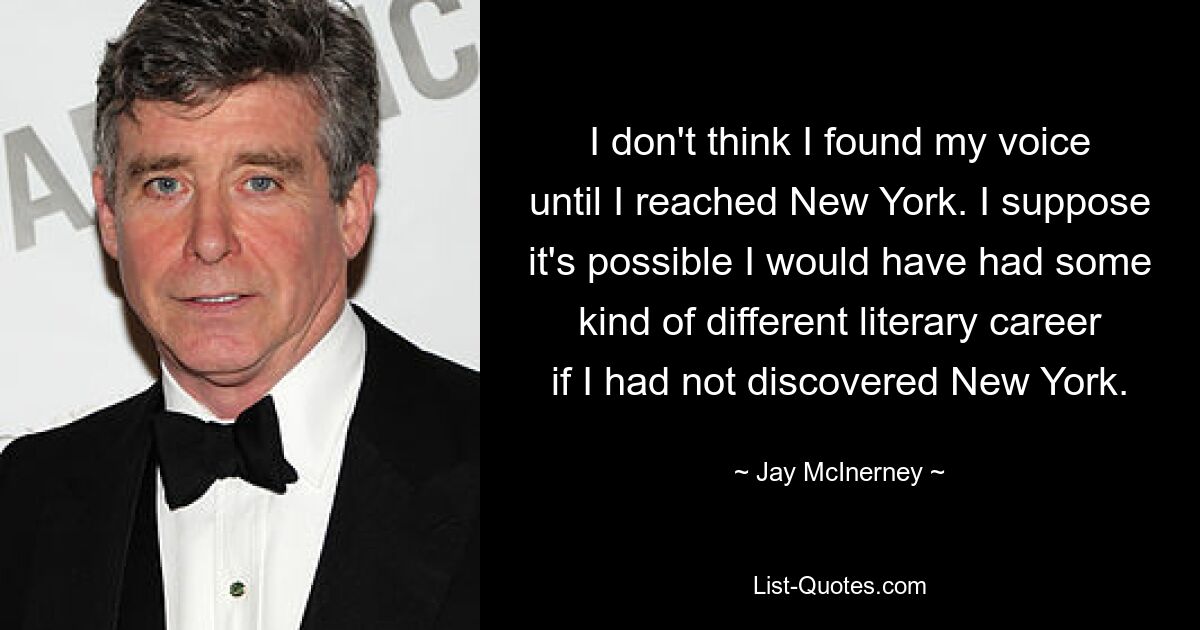 I don't think I found my voice until I reached New York. I suppose it's possible I would have had some kind of different literary career if I had not discovered New York. — © Jay McInerney