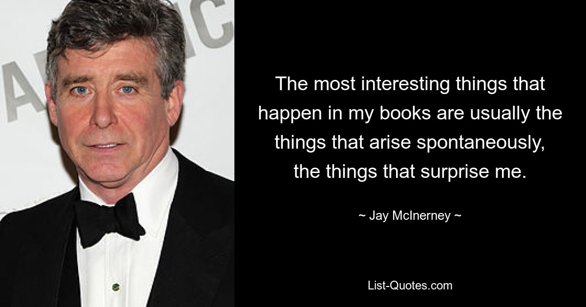 The most interesting things that happen in my books are usually the things that arise spontaneously, the things that surprise me. — © Jay McInerney