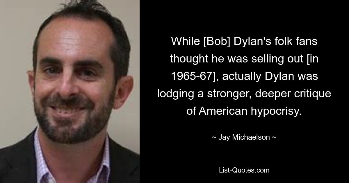 While [Bob] Dylan's folk fans thought he was selling out [in 1965-67], actually Dylan was lodging a stronger, deeper critique of American hypocrisy. — © Jay Michaelson