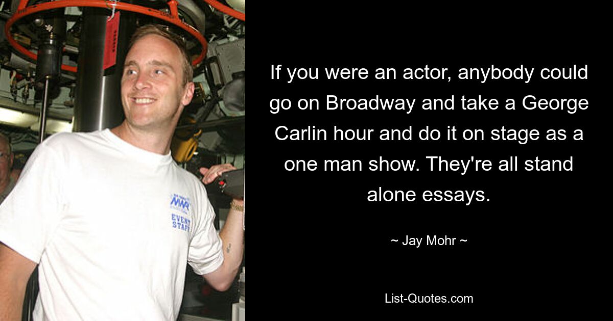 If you were an actor, anybody could go on Broadway and take a George Carlin hour and do it on stage as a one man show. They're all stand alone essays. — © Jay Mohr