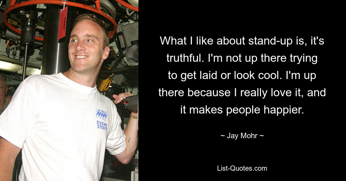 What I like about stand-up is, it's truthful. I'm not up there trying to get laid or look cool. I'm up there because I really love it, and it makes people happier. — © Jay Mohr