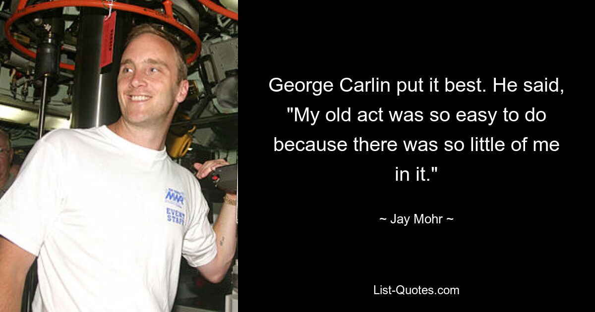 George Carlin put it best. He said, "My old act was so easy to do because there was so little of me in it." — © Jay Mohr