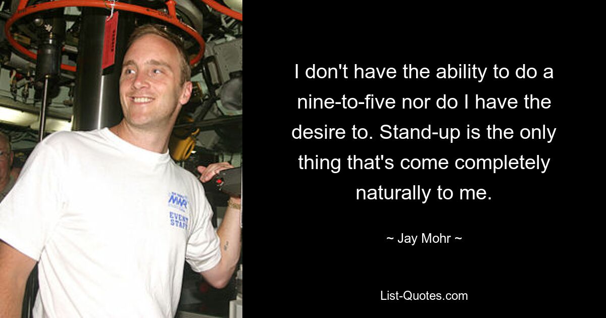 I don't have the ability to do a nine-to-five nor do I have the desire to. Stand-up is the only thing that's come completely naturally to me. — © Jay Mohr