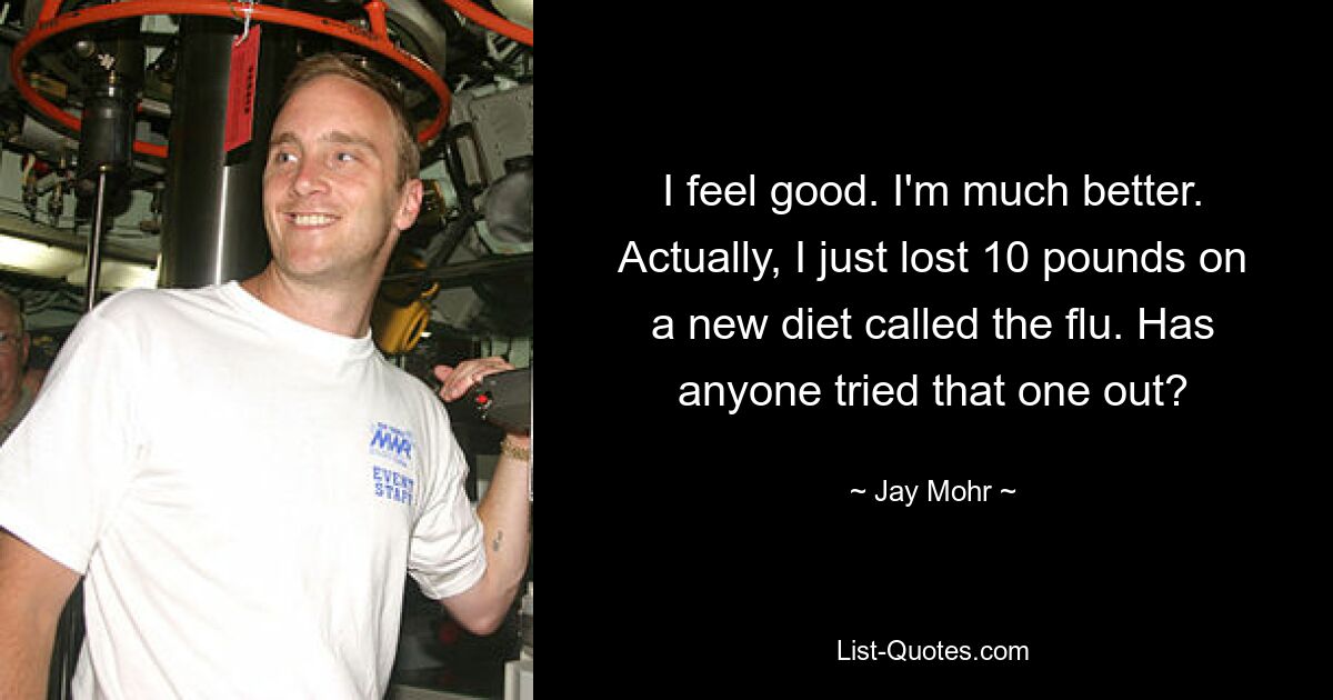 I feel good. I'm much better. Actually, I just lost 10 pounds on a new diet called the flu. Has anyone tried that one out? — © Jay Mohr