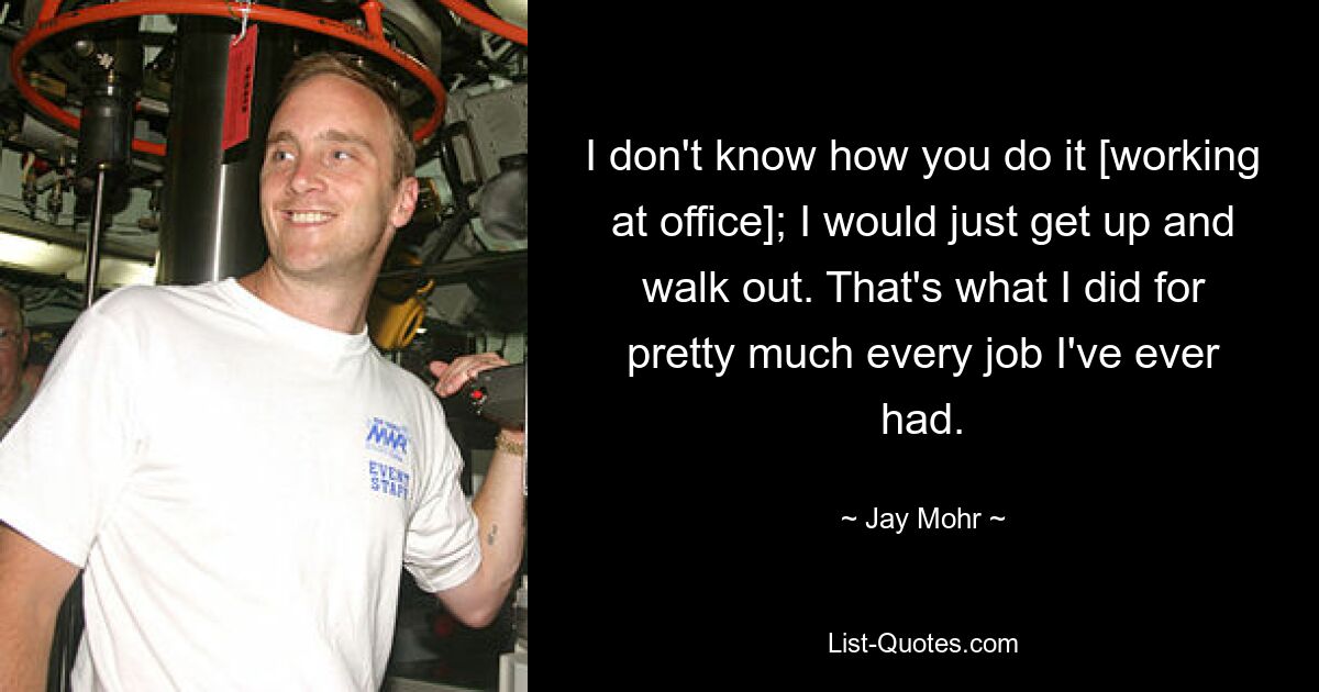 I don't know how you do it [working at office]; I would just get up and walk out. That's what I did for pretty much every job I've ever had. — © Jay Mohr