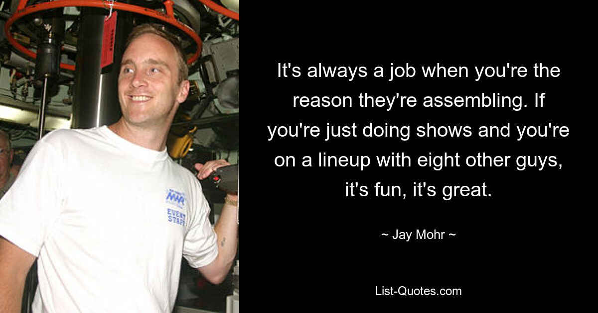 It's always a job when you're the reason they're assembling. If you're just doing shows and you're on a lineup with eight other guys, it's fun, it's great. — © Jay Mohr