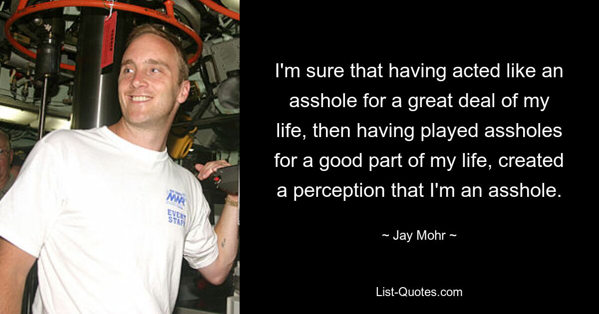 I'm sure that having acted like an asshole for a great deal of my life, then having played assholes for a good part of my life, created a perception that I'm an asshole. — © Jay Mohr