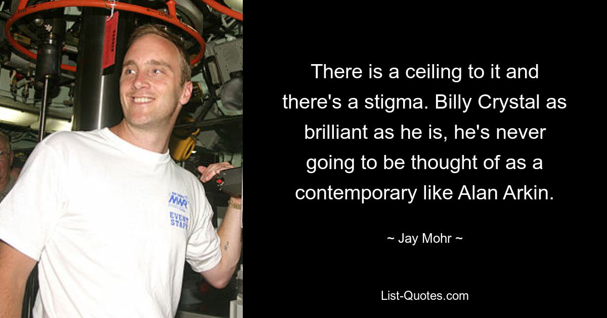 There is a ceiling to it and there's a stigma. Billy Crystal as brilliant as he is, he's never going to be thought of as a contemporary like Alan Arkin. — © Jay Mohr