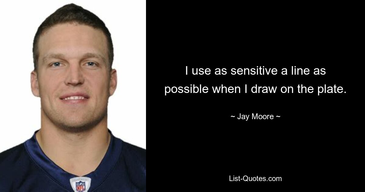 I use as sensitive a line as possible when I draw on the plate. — © Jay Moore