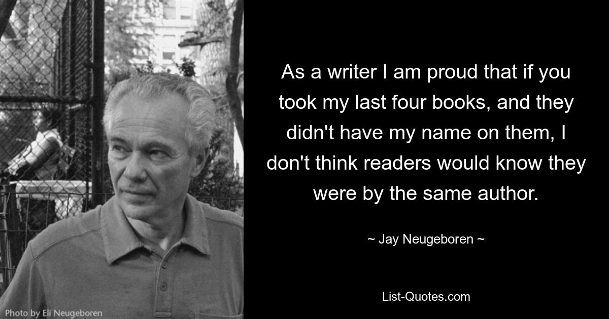 As a writer I am proud that if you took my last four books, and they didn't have my name on them, I don't think readers would know they were by the same author. — © Jay Neugeboren