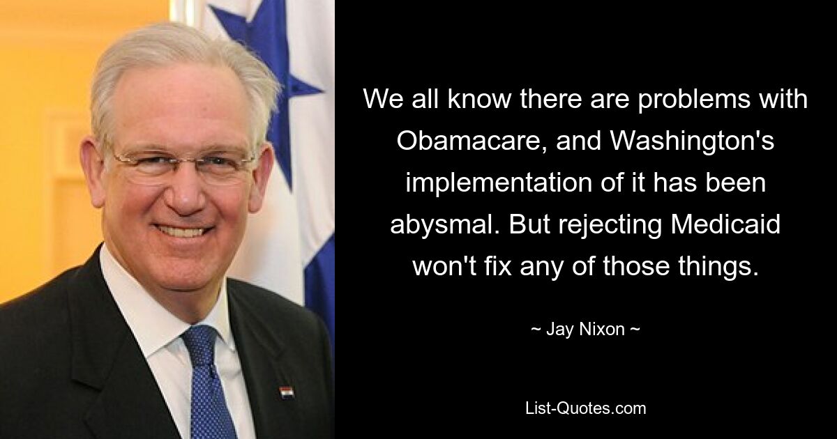 We all know there are problems with Obamacare, and Washington's implementation of it has been abysmal. But rejecting Medicaid won't fix any of those things. — © Jay Nixon