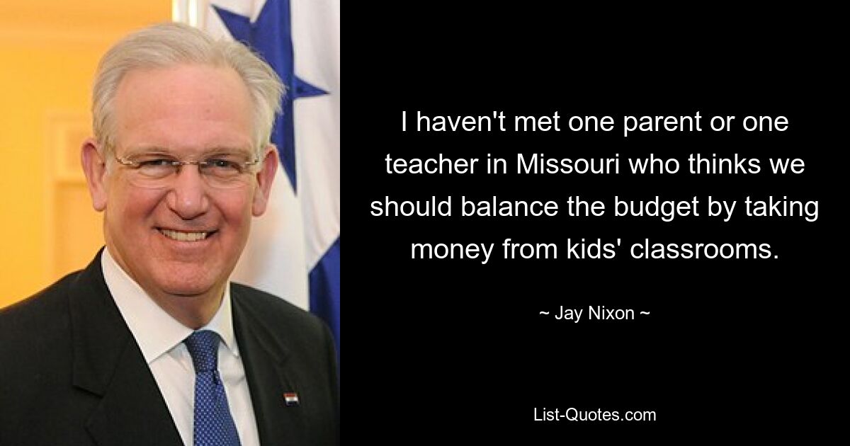 I haven't met one parent or one teacher in Missouri who thinks we should balance the budget by taking money from kids' classrooms. — © Jay Nixon