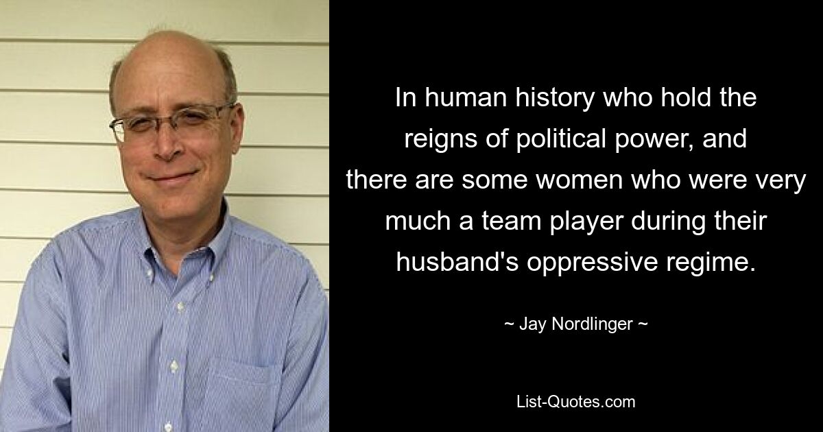 In human history who hold the reigns of political power, and there are some women who were very much a team player during their husband's oppressive regime. — © Jay Nordlinger