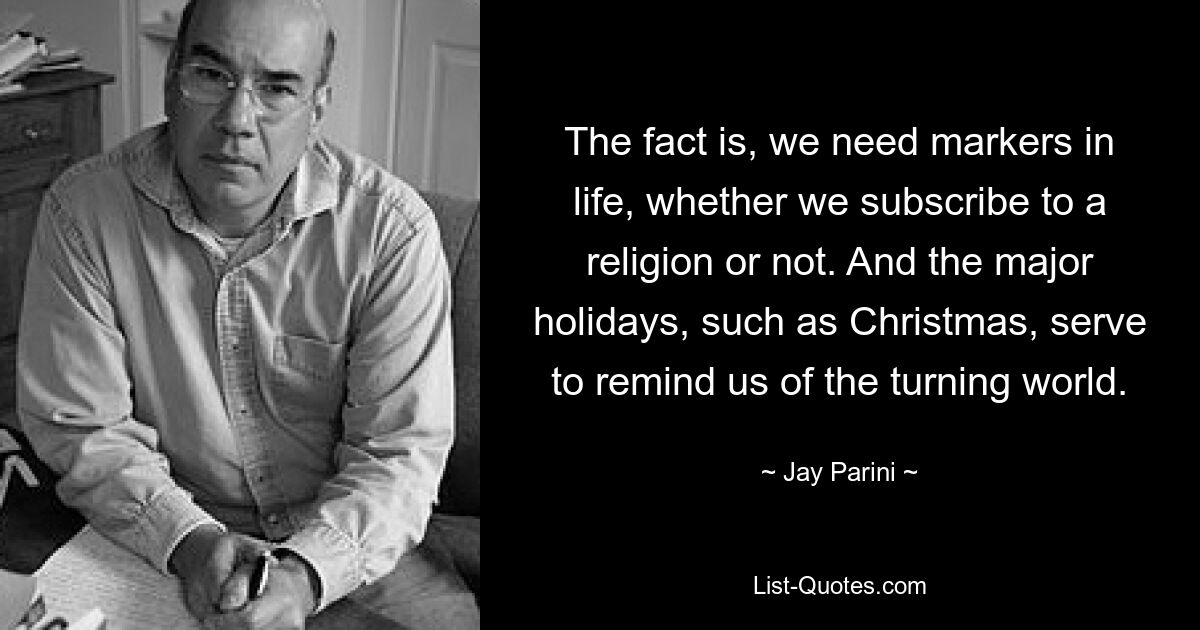 The fact is, we need markers in life, whether we subscribe to a religion or not. And the major holidays, such as Christmas, serve to remind us of the turning world. — © Jay Parini