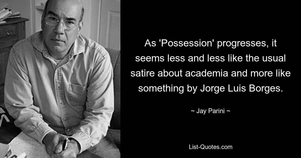 As 'Possession' progresses, it seems less and less like the usual satire about academia and more like something by Jorge Luis Borges. — © Jay Parini