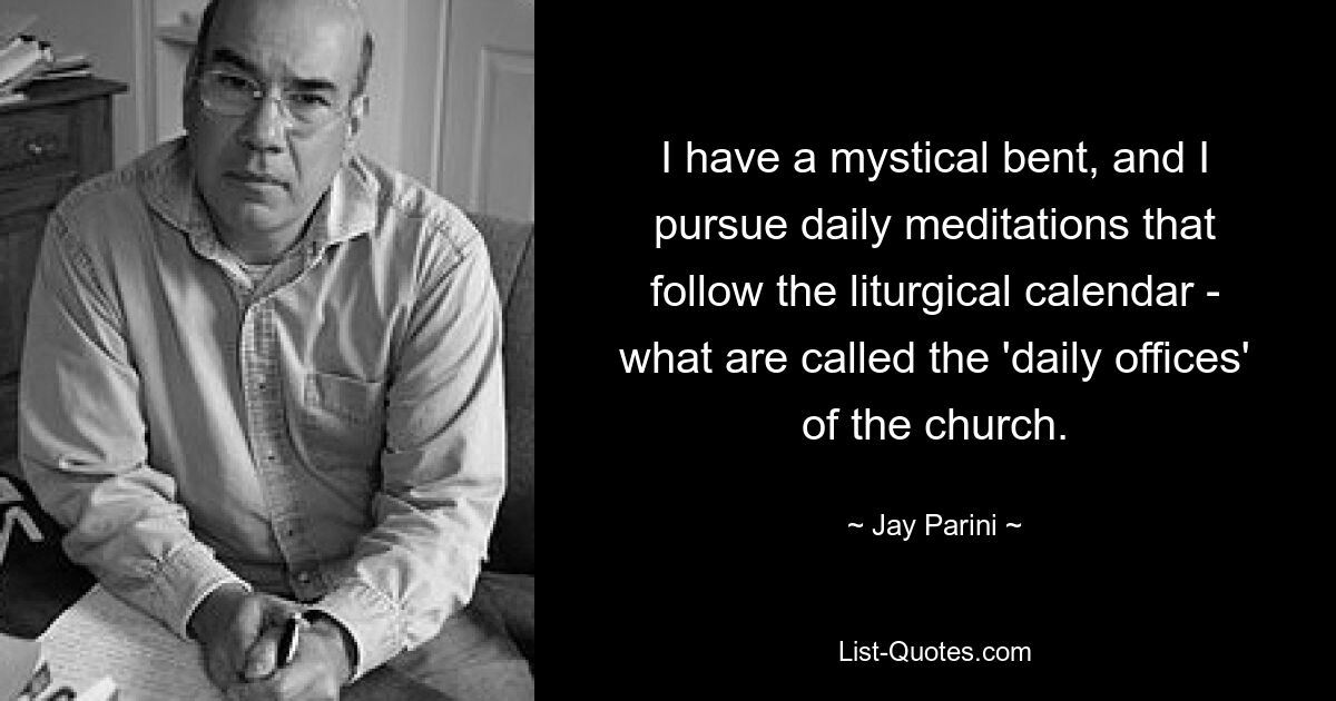 I have a mystical bent, and I pursue daily meditations that follow the liturgical calendar - what are called the 'daily offices' of the church. — © Jay Parini