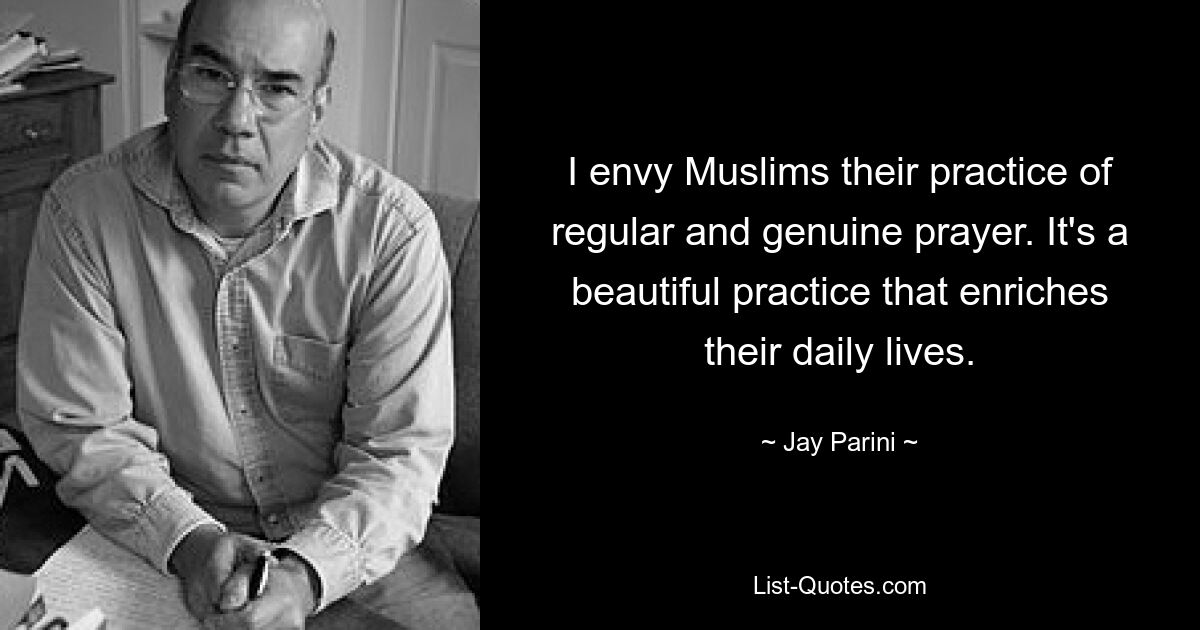 I envy Muslims their practice of regular and genuine prayer. It's a beautiful practice that enriches their daily lives. — © Jay Parini