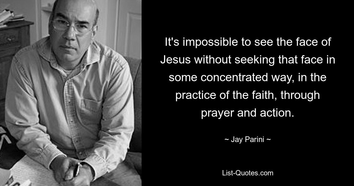 It's impossible to see the face of Jesus without seeking that face in some concentrated way, in the practice of the faith, through prayer and action. — © Jay Parini