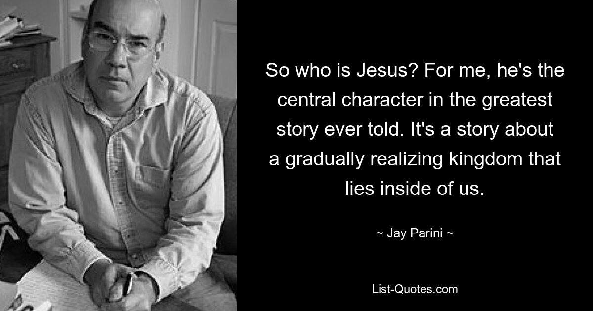 So who is Jesus? For me, he's the central character in the greatest story ever told. It's a story about a gradually realizing kingdom that lies inside of us. — © Jay Parini