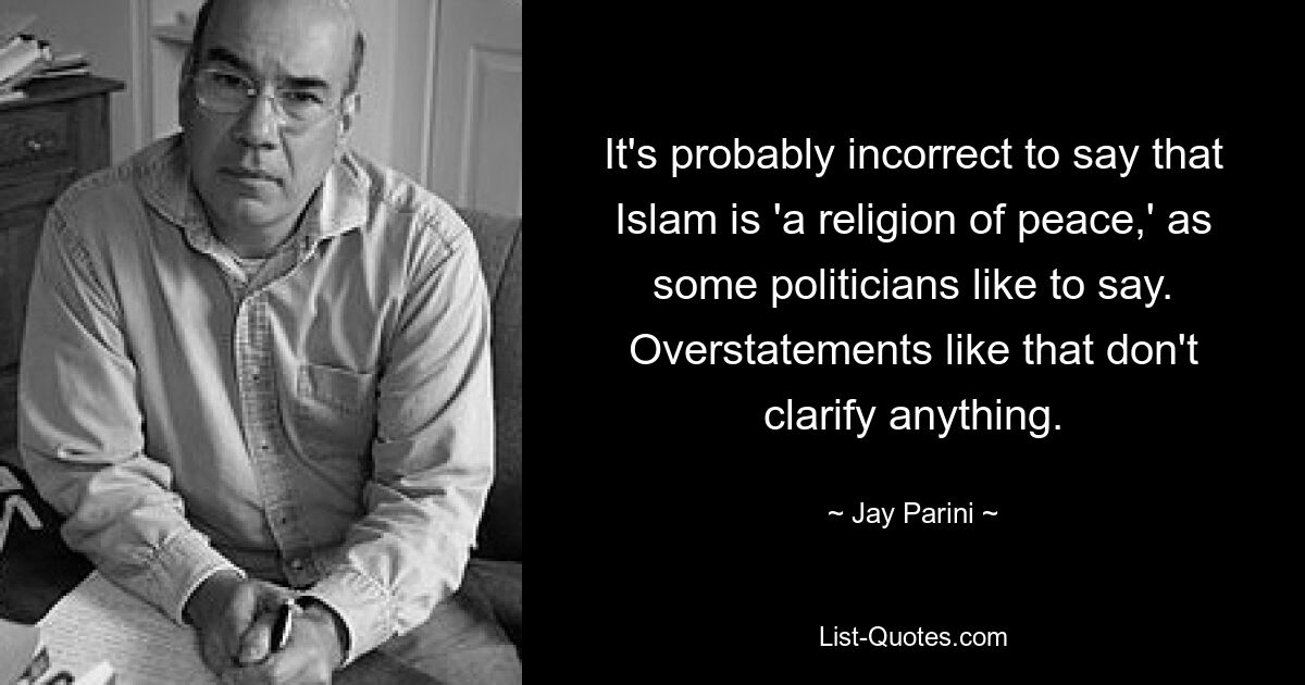 It's probably incorrect to say that Islam is 'a religion of peace,' as some politicians like to say. Overstatements like that don't clarify anything. — © Jay Parini