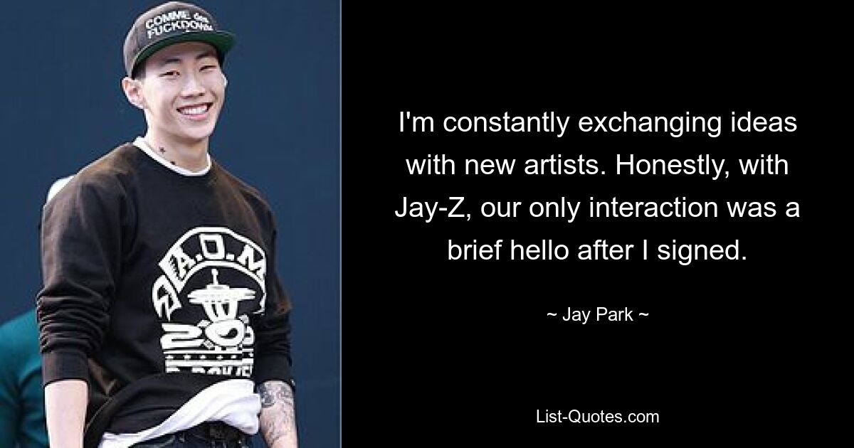 I'm constantly exchanging ideas with new artists. Honestly, with Jay-Z, our only interaction was a brief hello after I signed. — © Jay Park