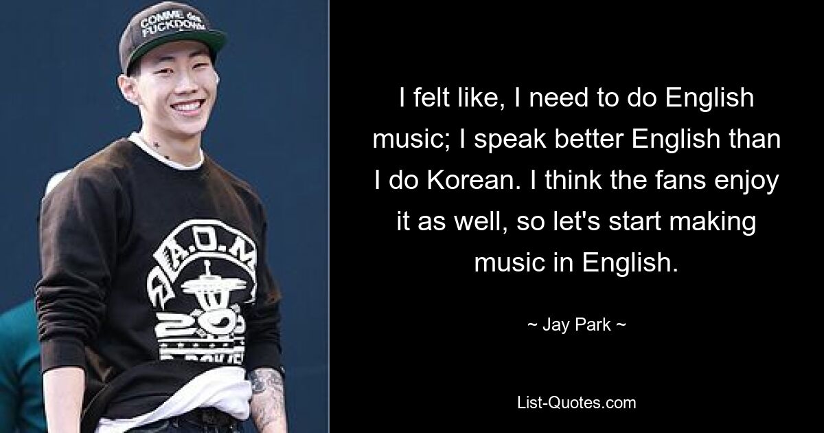 I felt like, I need to do English music; I speak better English than I do Korean. I think the fans enjoy it as well, so let's start making music in English. — © Jay Park