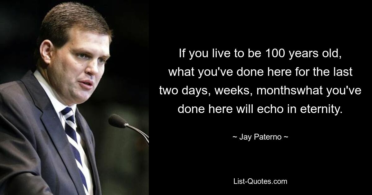 If you live to be 100 years old, what you've done here for the last two days, weeks, monthswhat you've done here will echo in eternity. — © Jay Paterno