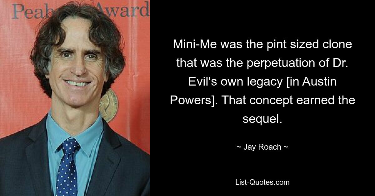 Mini-Me was the pint sized clone that was the perpetuation of Dr. Evil's own legacy [in Austin Powers]. That concept earned the sequel. — © Jay Roach