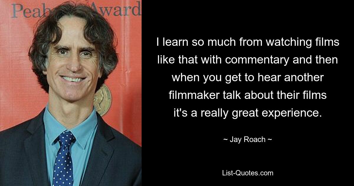 I learn so much from watching films like that with commentary and then when you get to hear another filmmaker talk about their films it's a really great experience. — © Jay Roach