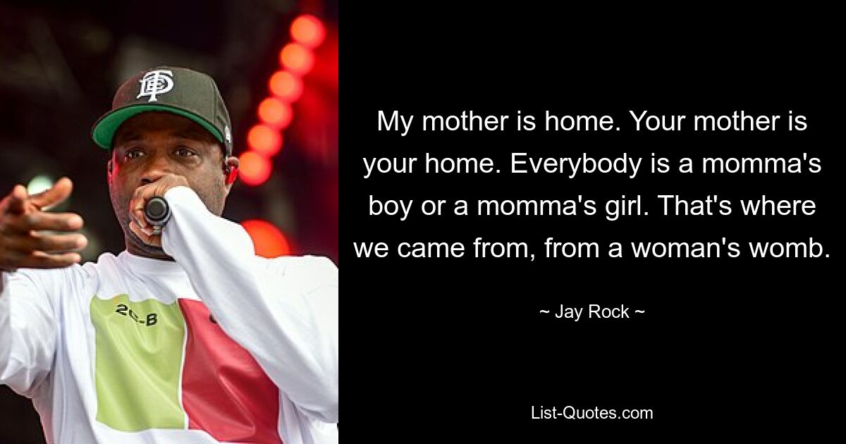 My mother is home. Your mother is your home. Everybody is a momma's boy or a momma's girl. That's where we came from, from a woman's womb. — © Jay Rock