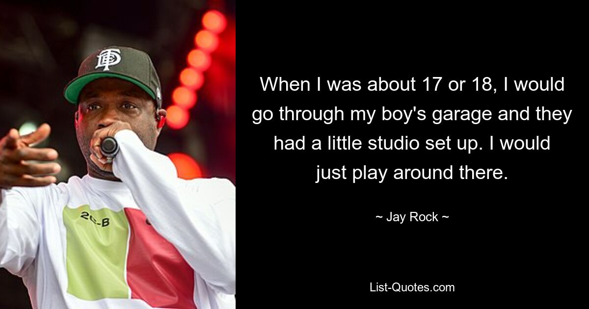 When I was about 17 or 18, I would go through my boy's garage and they had a little studio set up. I would just play around there. — © Jay Rock