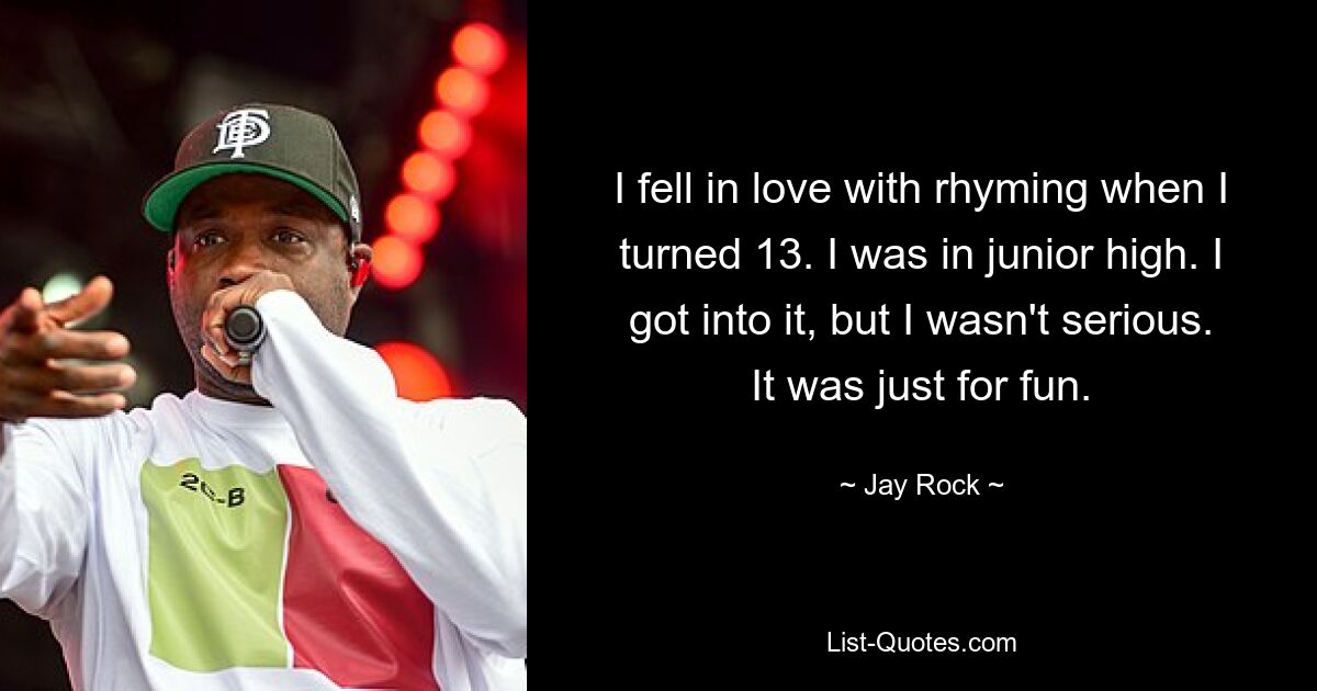 I fell in love with rhyming when I turned 13. I was in junior high. I got into it, but I wasn't serious. It was just for fun. — © Jay Rock