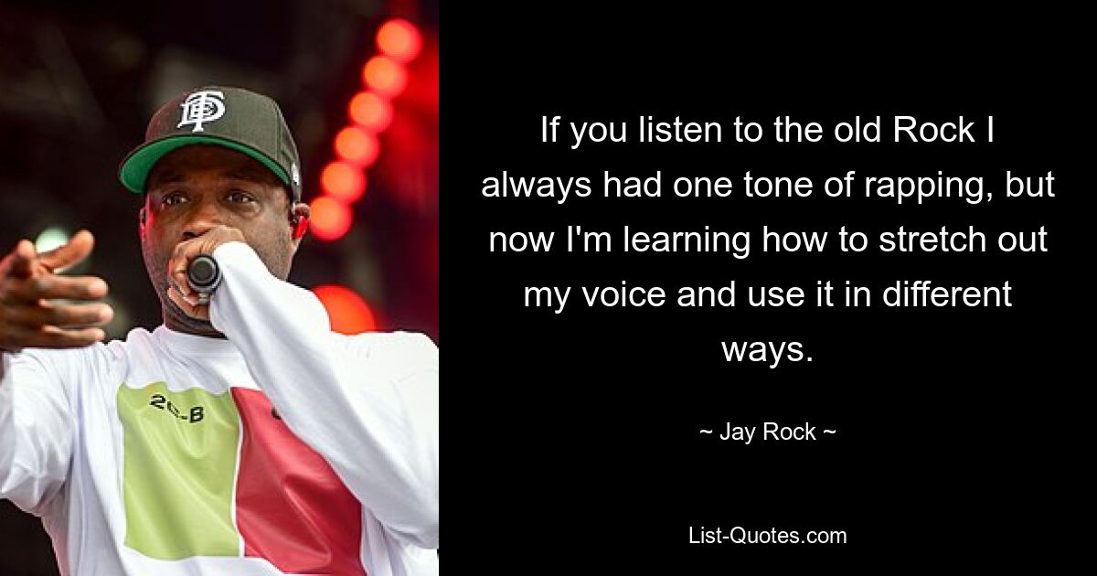 If you listen to the old Rock I always had one tone of rapping, but now I'm learning how to stretch out my voice and use it in different ways. — © Jay Rock