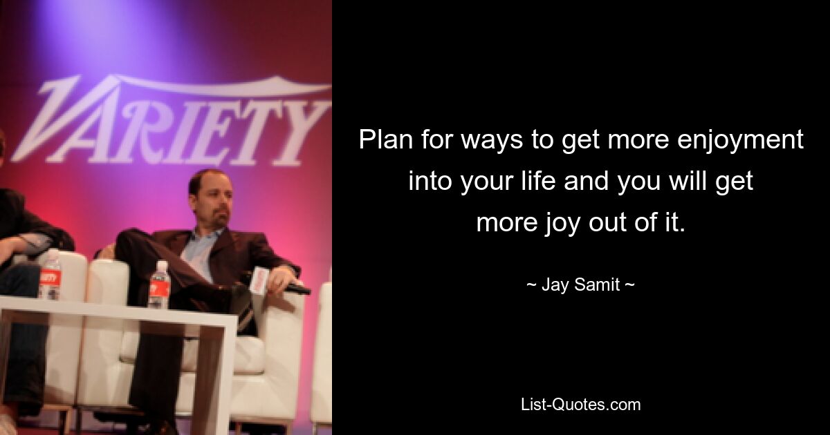 Plan for ways to get more enjoyment into your life and you will get more joy out of it. — © Jay Samit