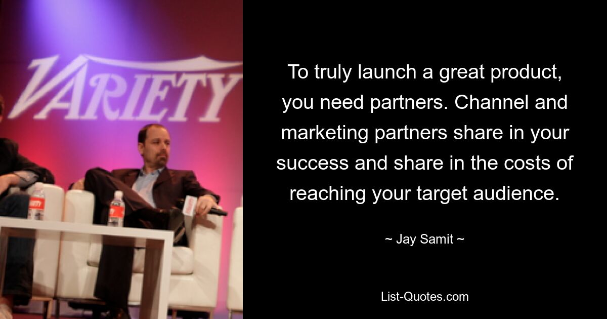 To truly launch a great product, you need partners. Channel and marketing partners share in your success and share in the costs of reaching your target audience. — © Jay Samit