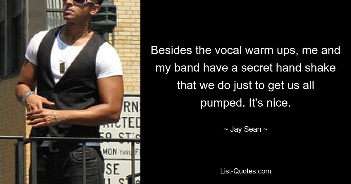 Besides the vocal warm ups, me and my band have a secret hand shake that we do just to get us all pumped. It's nice. — © Jay Sean