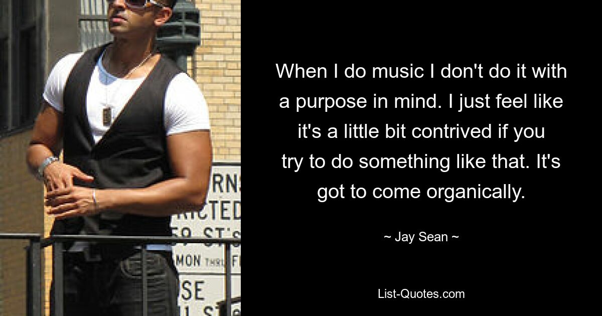 When I do music I don't do it with a purpose in mind. I just feel like it's a little bit contrived if you try to do something like that. It's got to come organically. — © Jay Sean