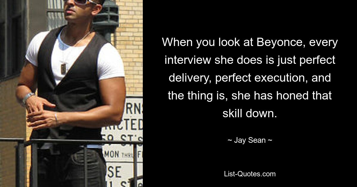 When you look at Beyonce, every interview she does is just perfect delivery, perfect execution, and the thing is, she has honed that skill down. — © Jay Sean