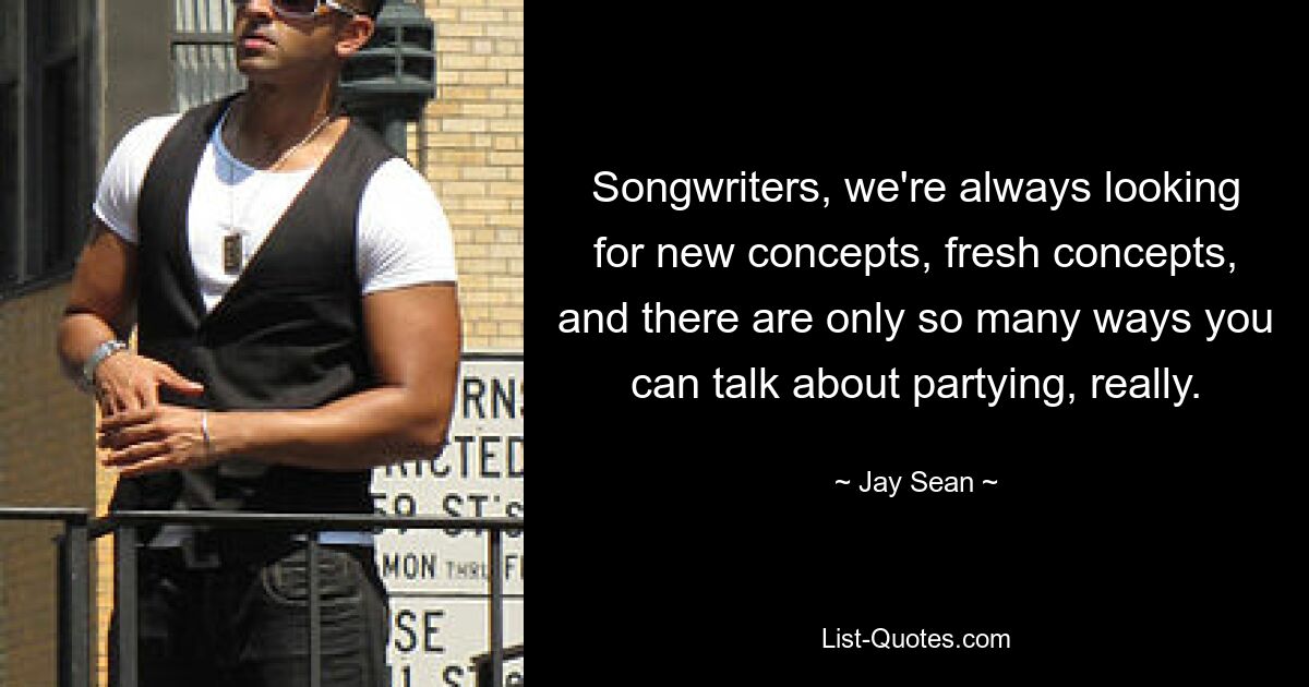 Songwriters, we're always looking for new concepts, fresh concepts, and there are only so many ways you can talk about partying, really. — © Jay Sean